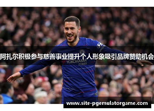 阿扎尔积极参与慈善事业提升个人形象吸引品牌赞助机会