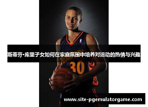 斯蒂芬·库里子女如何在家庭氛围中培养对运动的热情与兴趣