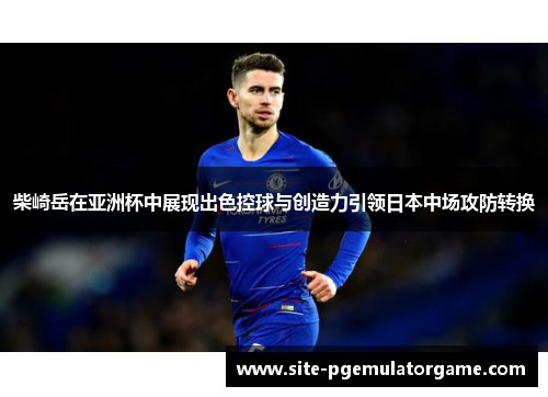 柴崎岳在亚洲杯中展现出色控球与创造力引领日本中场攻防转换