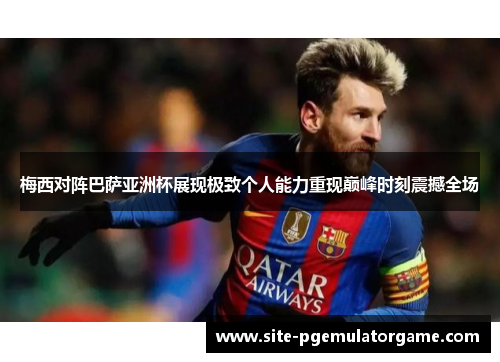 梅西对阵巴萨亚洲杯展现极致个人能力重现巅峰时刻震撼全场