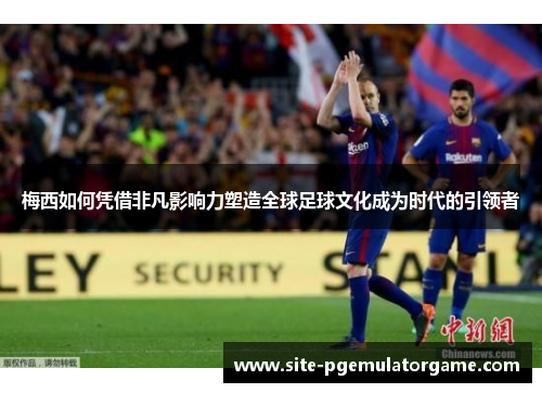 梅西如何凭借非凡影响力塑造全球足球文化成为时代的引领者
